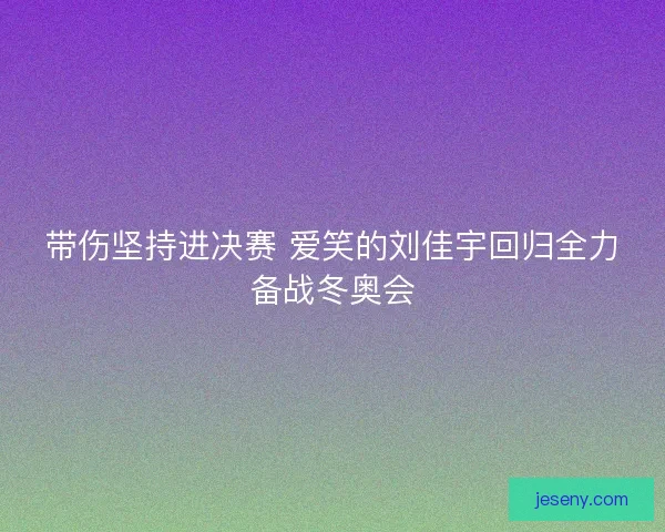 带伤坚持进决赛 爱笑的刘佳宇回归全力备战冬奥会